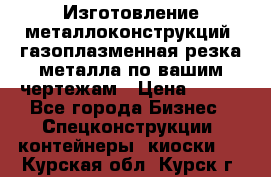 Изготовление металлоконструкций, газоплазменная резка металла по вашим чертежам › Цена ­ 100 - Все города Бизнес » Спецконструкции, контейнеры, киоски   . Курская обл.,Курск г.
